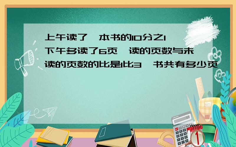 上午读了一本书的10分之1,下午多读了6页,读的页数与未读的页数的比是1比3,书共有多少页