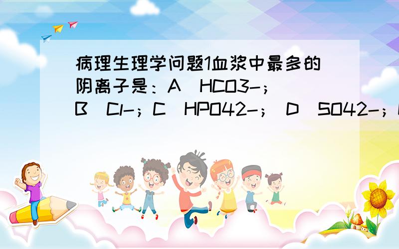 病理生理学问题1血浆中最多的阴离子是：A．HCO3-； B．Cl-；C．HPO42-； D．SO42-；E．蛋白质.答案