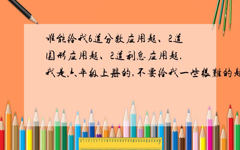 谁能给我6道分数应用题、2道圆形应用题、2道利息应用题.我是六年级上册的,不要给我一些很难的题目.