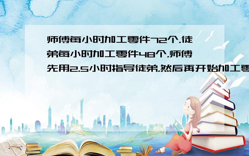 师傅每小时加工零件72个，徒弟每小时加工零件48个，师傅先用2.5小时指导徒弟，然后再开始加工零件，师傅工作几小时后与徒