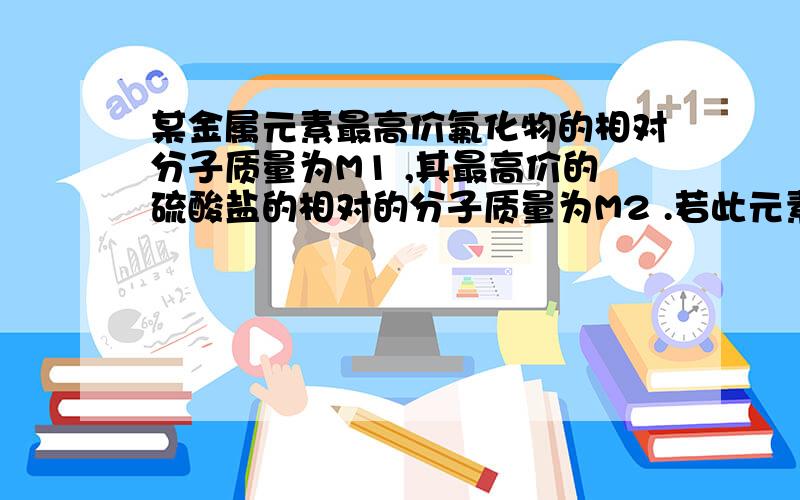 某金属元素最高价氟化物的相对分子质量为M1 ,其最高价的硫酸盐的相对的分子质量为M2 .若此元素的最高正价为n,则n与M