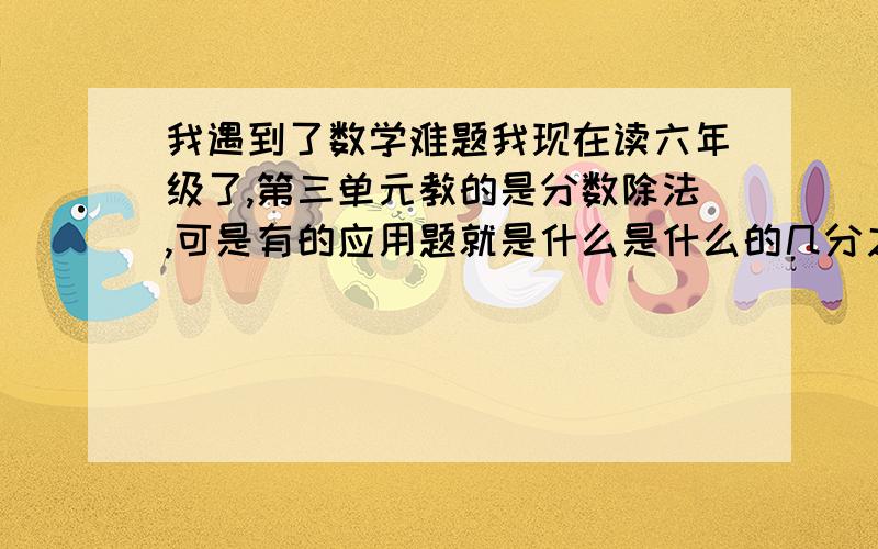 我遇到了数学难题我现在读六年级了,第三单元教的是分数除法,可是有的应用题就是什么是什么的几分之几多（少）几,有些时候是先