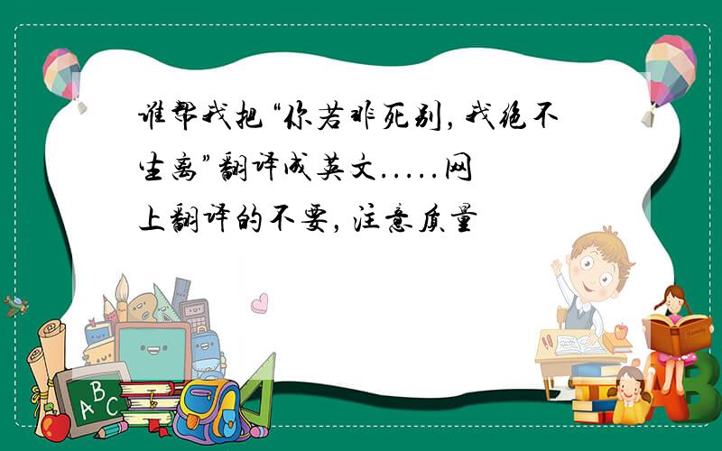 谁帮我把“你若非死别，我绝不生离”翻译成英文.....网上翻译的不要，注意质量