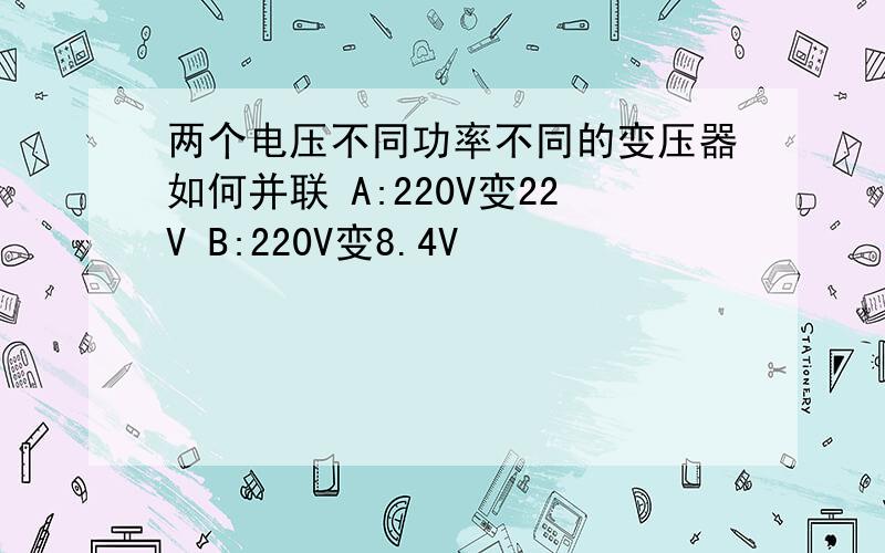 两个电压不同功率不同的变压器如何并联 A:220V变22V B:220V变8.4V