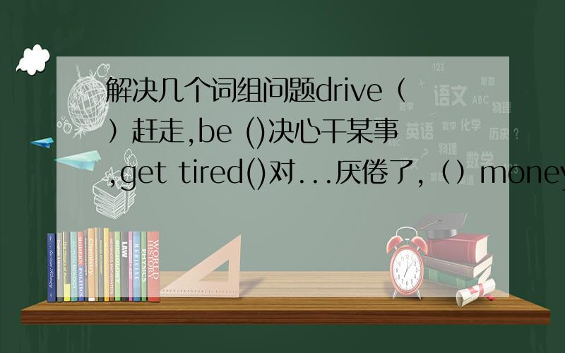 解决几个词组问题drive（）赶走,be ()决心干某事,get tired()对...厌倦了,（）money兑换钱,i