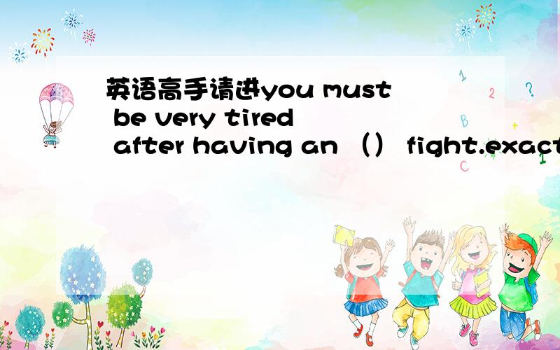 英语高手请进you must be very tired after having an （） fight.exactl