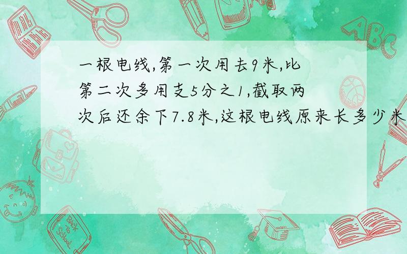 一根电线,第一次用去9米,比第二次多用支5分之1,截取两次后还余下7.8米,这根电线原来长多少米?