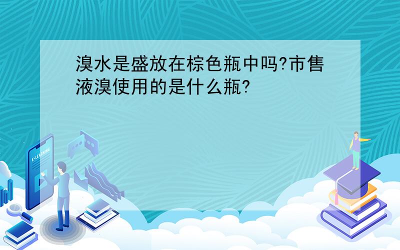 溴水是盛放在棕色瓶中吗?市售液溴使用的是什么瓶?