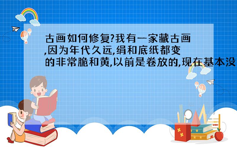 古画如何修复?我有一家藏古画,因为年代久远,绢和底纸都变的非常脆和黄,以前是卷放的,现在基本没法打开.请问要如何修复.价