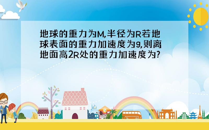 地球的重力为M,半径为R若地球表面的重力加速度为g,则离地面高2R处的重力加速度为?