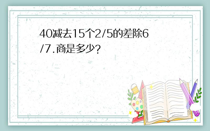 40减去15个2/5的差除6/7.商是多少?