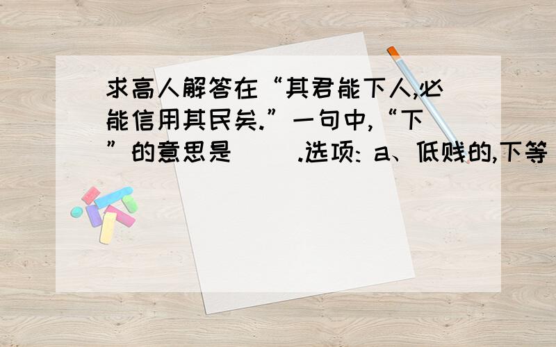 求高人解答在“其君能下人,必能信用其民矣.”一句中,“下”的意思是（ ）.选项: a、低贱的,下等 b、下达,发布 c、