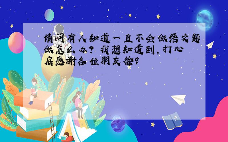 请问有人知道一直不会做语文题做怎么办?　我想知道到,打心底感谢各位朋友徐9