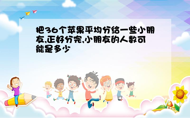 把36个苹果平均分给一些小朋友,正好分完,小朋友的人数可能是多少