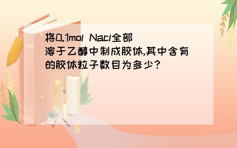 将0.1mol Nacl全部溶于乙醇中制成胶体,其中含有的胶体粒子数目为多少?