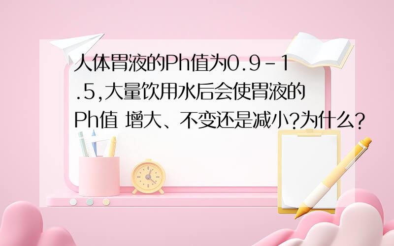 人体胃液的Ph值为0.9-1.5,大量饮用水后会使胃液的Ph值 增大、不变还是减小?为什么?