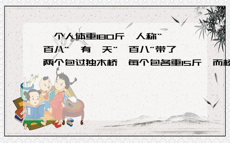 一个人体重180斤,人称“一百八”,有一天“一百八”带了两个包过独木桥,每个包各重15斤,而桥的载重量只有200斤,请问