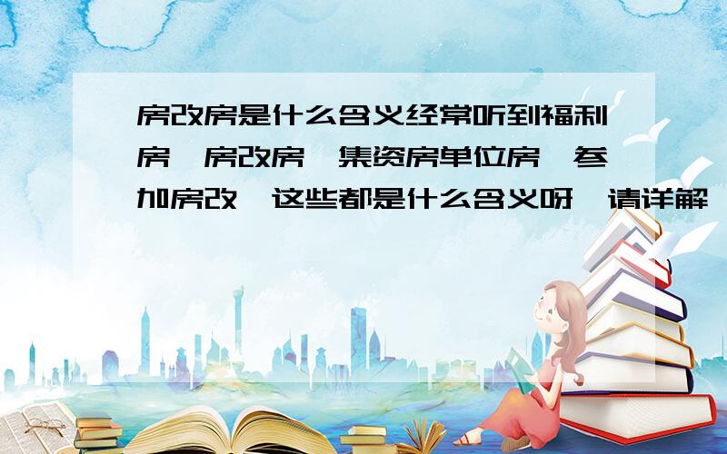 房改房是什么含义经常听到福利房,房改房,集资房单位房,参加房改,这些都是什么含义呀,请详解