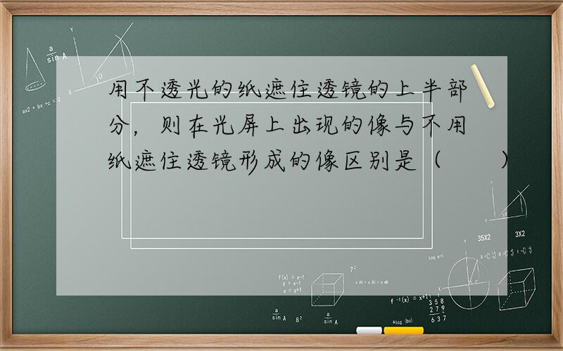 用不透光的纸遮住透镜的上半部分，则在光屏上出现的像与不用纸遮住透镜形成的像区别是（　　）