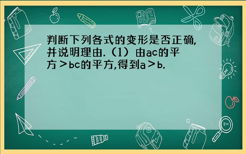 判断下列各式的变形是否正确,并说明理由.（1）由ac的平方＞bc的平方,得到a＞b.