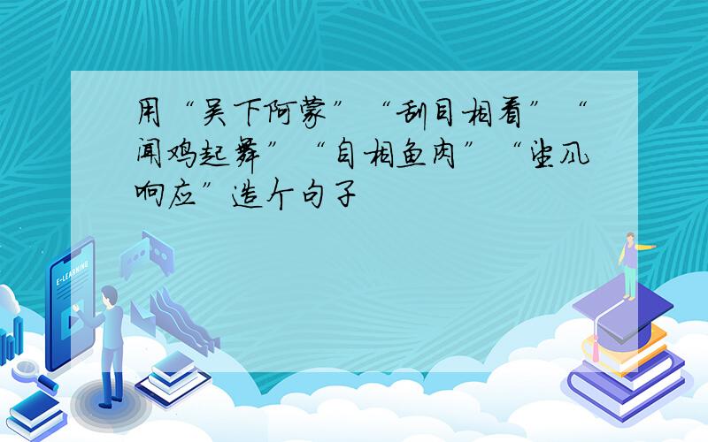 用“吴下阿蒙”“刮目相看”“闻鸡起舞”“自相鱼肉”“望风响应”造个句子