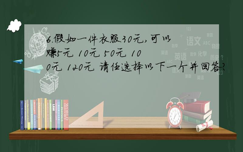 6.假如一件衣服30元,可以赚5元 10元 50元 100元 120元 请任选择以下一个并回答?