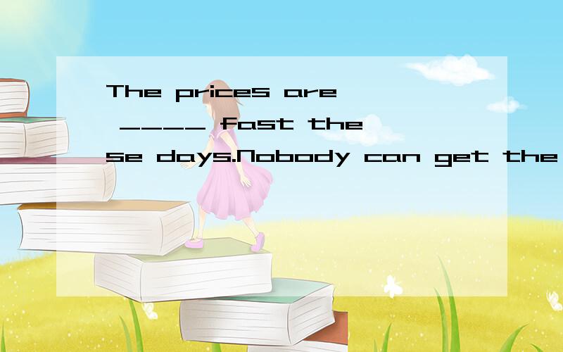 The prices are ____ fast these days.Nobody can get the price