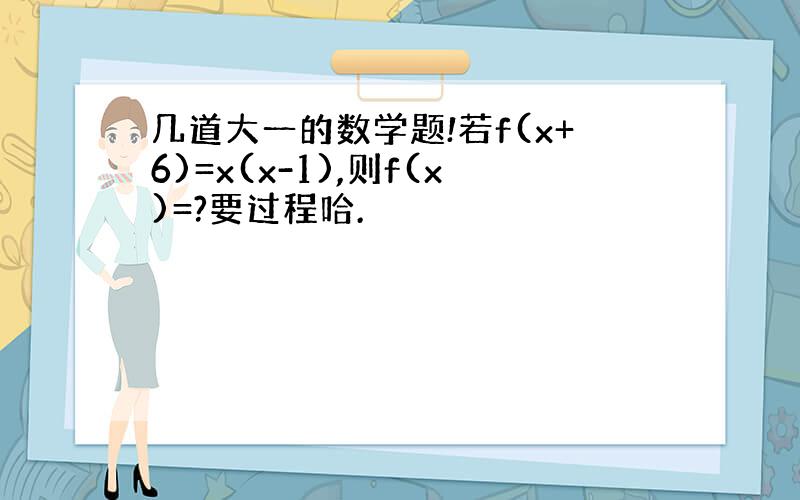 几道大一的数学题!若f(x+6)=x(x-1),则f(x)=?要过程哈.