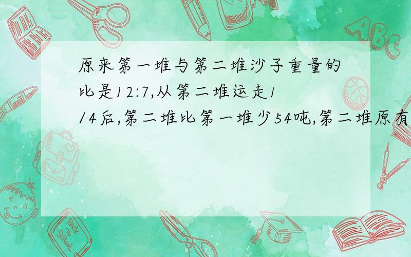 原来第一堆与第二堆沙子重量的比是12:7,从第二堆运走1/4后,第二堆比第一堆少54吨,第二堆原有沙子多少吨?