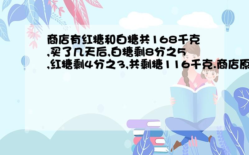 商店有红糖和白糖共168千克,买了几天后,白糖剩8分之5,红糖剩4分之3,共剩糖116千克.商店原有红糖和白糖各多少千克