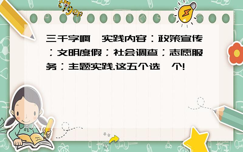 三千字啊…实践内容：政策宣传；文明度假；社会调查；志愿服务；主题实践.这五个选一个!