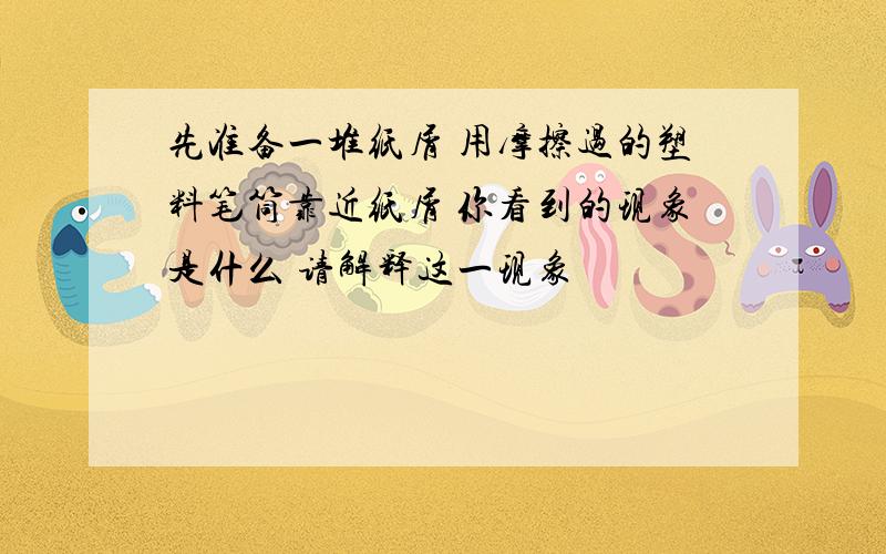 先准备一堆纸屑 用摩擦过的塑料笔筒靠近纸屑 你看到的现象是什么 请解释这一现象