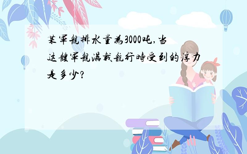 某军舰排水量为3000吨,当这艘军舰满载航行时受到的浮力是多少?