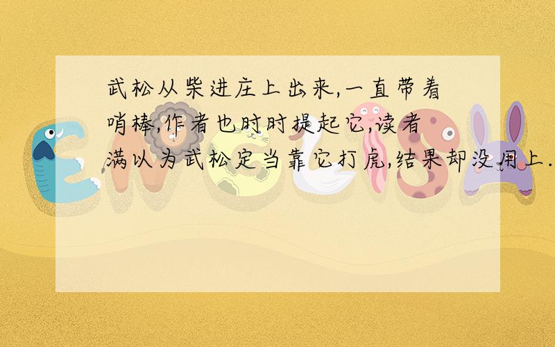 武松从柴进庄上出来,一直带着哨棒,作者也时时提起它,读者满以为武松定当靠它打虎,结果却没用上.这样写