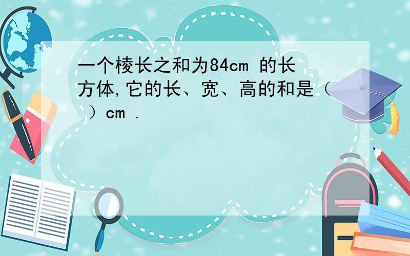 一个棱长之和为84cm 的长方体,它的长、宽、高的和是（ ）cm .