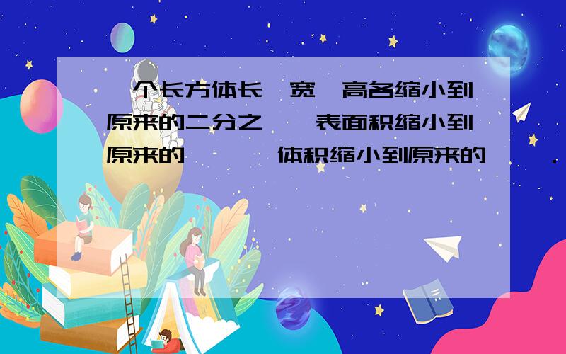 一个长方体长、宽、高各缩小到原来的二分之一,表面积缩小到原来的【 】,体积缩小到原来的【 】.