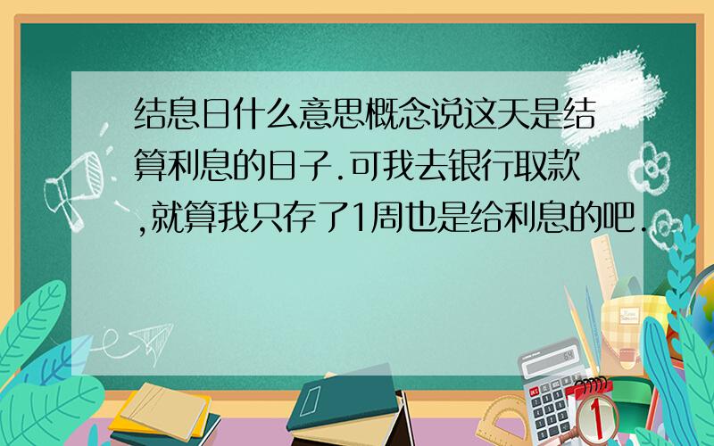 结息日什么意思概念说这天是结算利息的日子.可我去银行取款,就算我只存了1周也是给利息的吧.