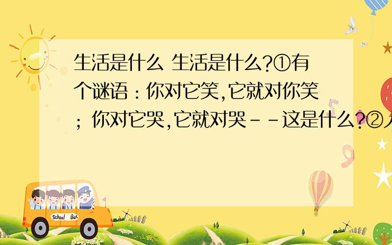 生活是什么 生活是什么?①有个谜语：你对它笑,它就对你笑；你对它哭,它就对哭－－这是什么?②人们都猜：这是镜子!我的朋友