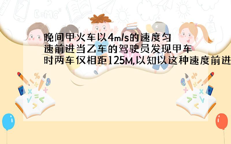 晚间甲火车以4m/s的速度匀速前进当乙车的驾驶员发现甲车时两车仅相距125M,以知以这种速度前进的火车制动后需经过200