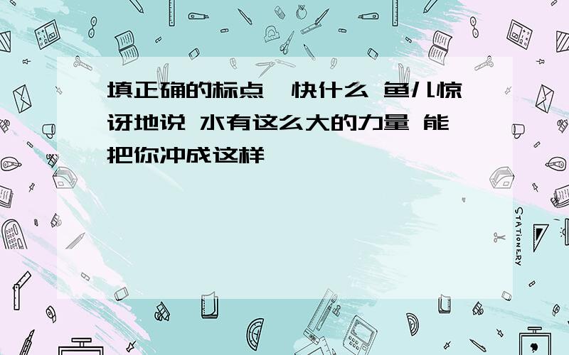 填正确的标点,快什么 鱼儿惊讶地说 水有这么大的力量 能把你冲成这样