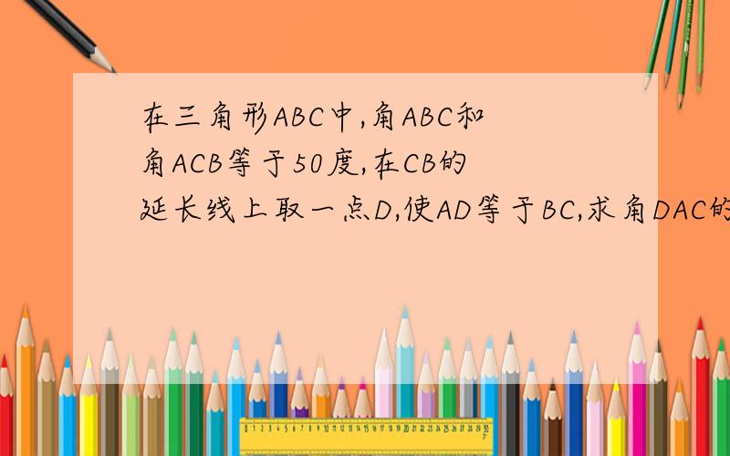 在三角形ABC中,角ABC和角ACB等于50度,在CB的延长线上取一点D,使AD等于BC,求角DAC的度数.