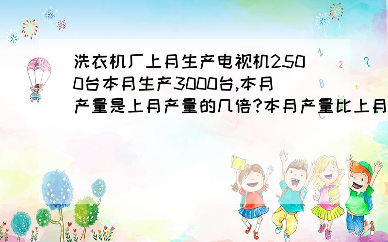 洗衣机厂上月生产电视机2500台本月生产3000台,本月产量是上月产量的几倍?本月产量比上月产量多％几?