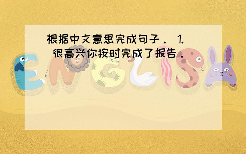 根据中文意思完成句子。 1. 很高兴你按时完成了报告。