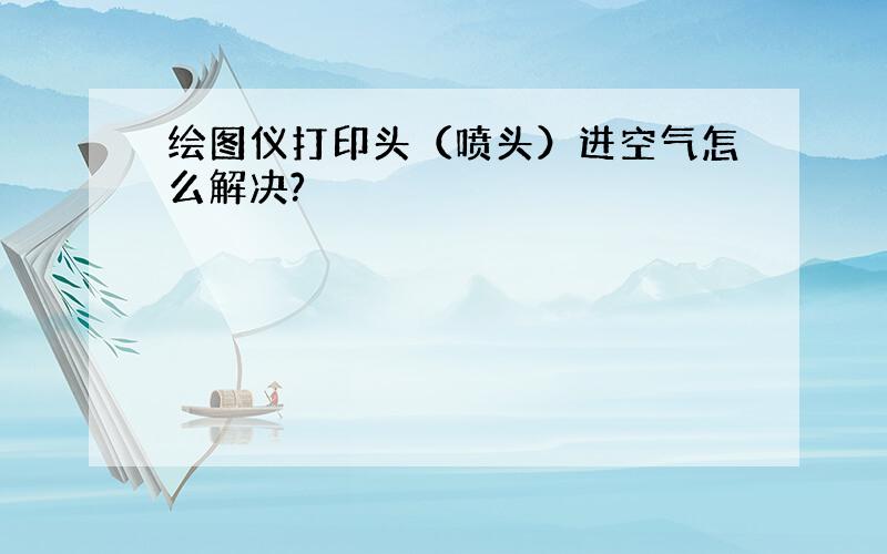 绘图仪打印头（喷头）进空气怎么解决?