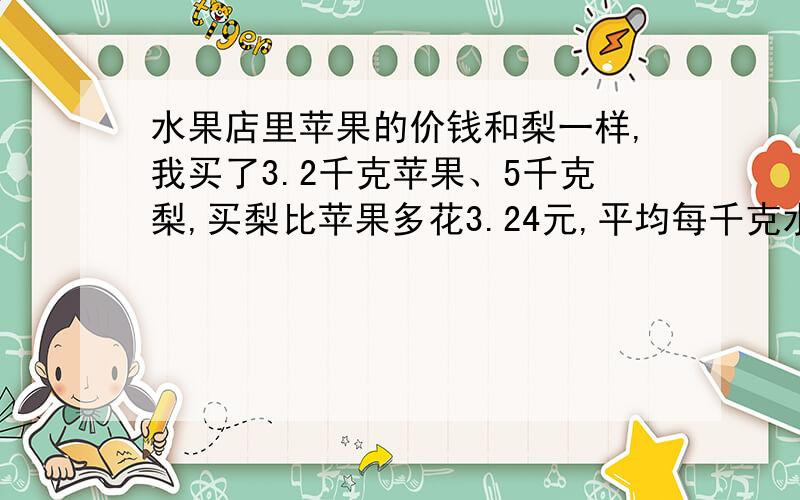 水果店里苹果的价钱和梨一样,我买了3.2千克苹果、5千克梨,买梨比苹果多花3.24元,平均每千克水果多少元