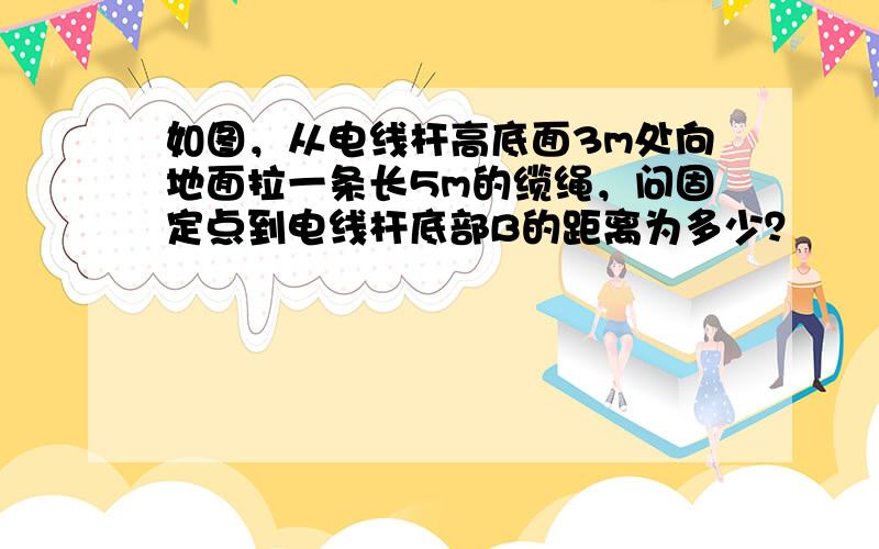 如图，从电线杆高底面3m处向地面拉一条长5m的缆绳，问固定点到电线杆底部B的距离为多少？