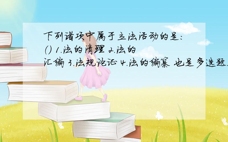 下列诸项中属于立法活动的是：（） 1.法的清理 2.法的汇编 3.法规论证 4.法的编纂 也是多选题.