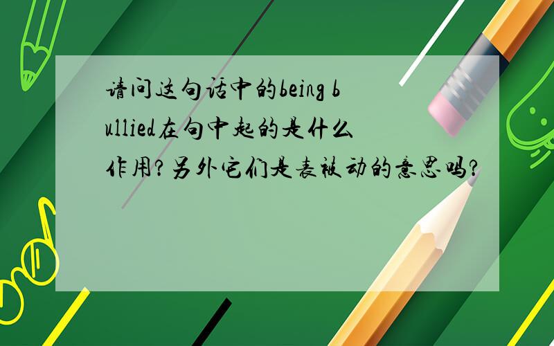 请问这句话中的being bullied在句中起的是什么作用?另外它们是表被动的意思吗?