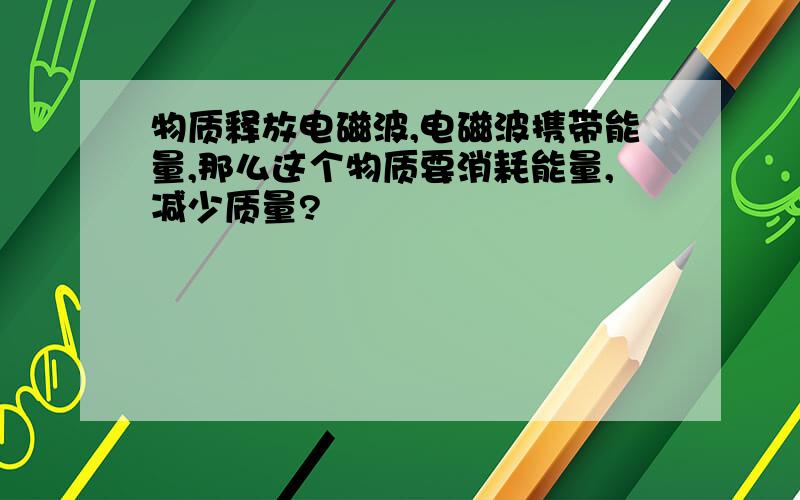 物质释放电磁波,电磁波携带能量,那么这个物质要消耗能量,减少质量?