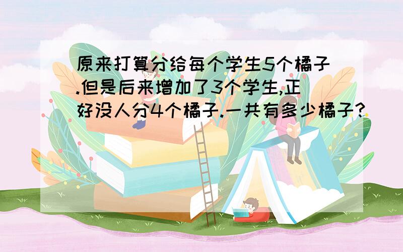 原来打算分给每个学生5个橘子.但是后来增加了3个学生,正好没人分4个橘子.一共有多少橘子?